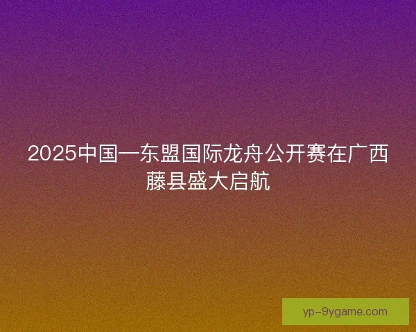 2025中国—东盟国际龙舟公开赛在广西藤县盛大启航